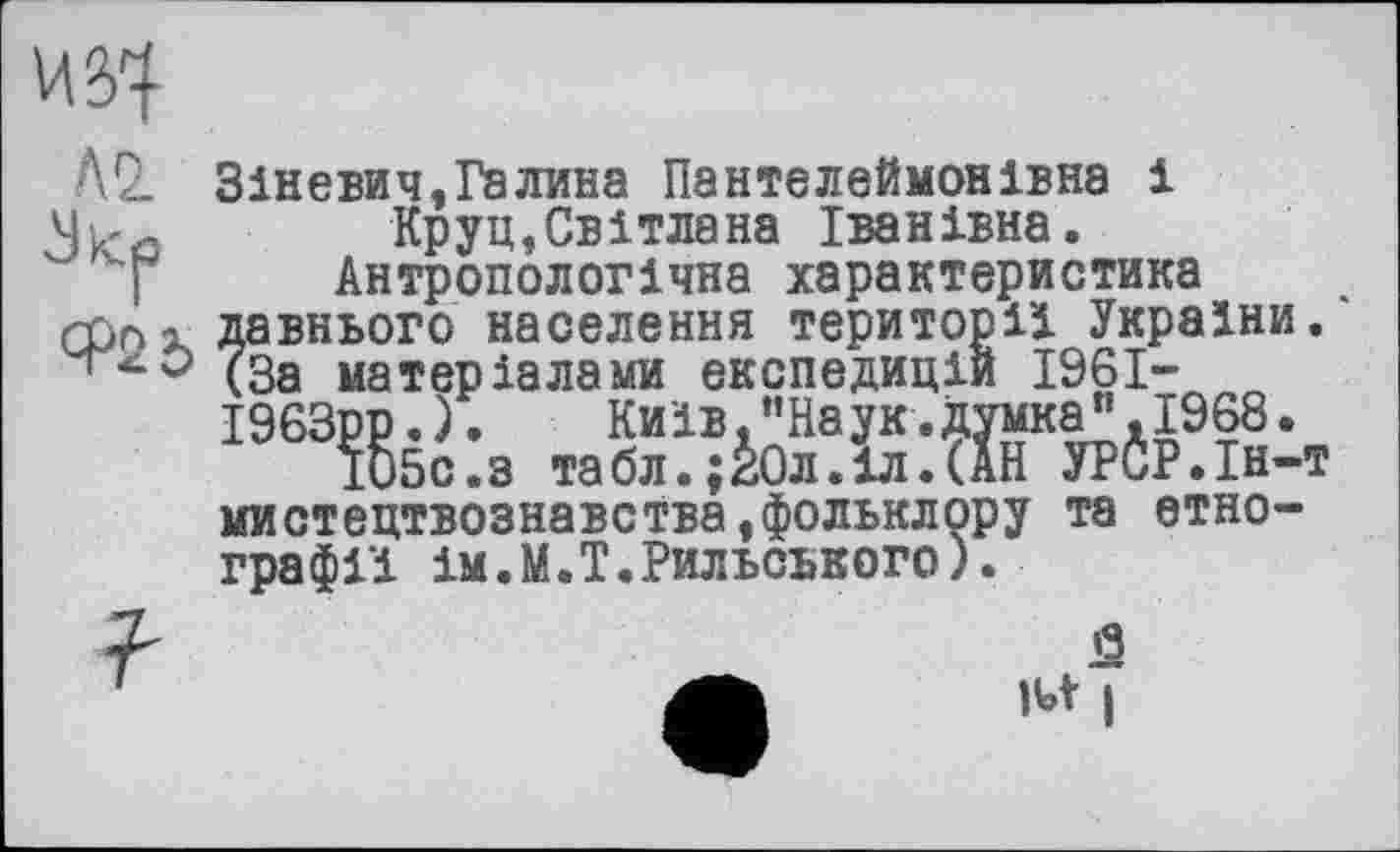 ﻿Зіневич,Галина Пантелеймонівна і Круц,Світлана Іванівна.
Антропологічна характеристика давнього населення території України. (За матеріалами експедицій 1961-І963рр. ).	Київ,’’Наук .думка" .1968.
іббс.з табл.;зОл.іл.(АН УРСР.Ін-1 мистецтвознавства,фольклору графії ім.М.Т.Рильського).
•T
та етно-